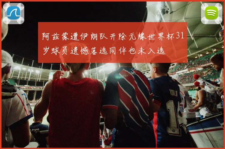 阿兹蒙遭伊朗队开除无缘世界杯31岁球员遗憾落选同伴也未入选