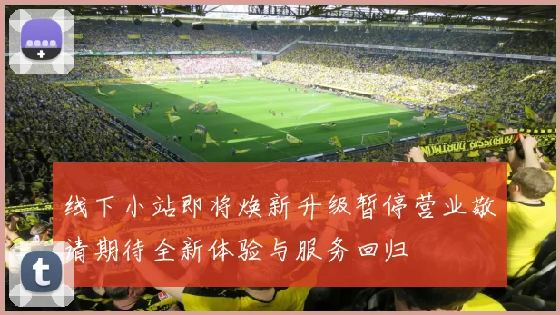 线下小站即将焕新升级暂停营业敬请期待全新体验与服务回归