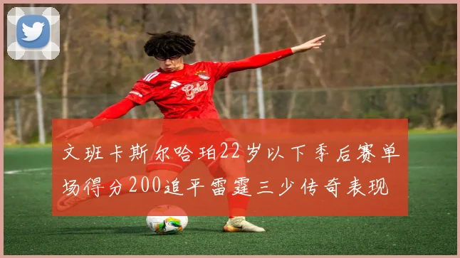 文班卡斯尔哈珀22岁以下季后赛单场得分200追平雷霆三少传奇表现