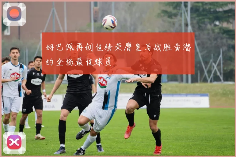 姆巴佩再创佳绩荣膺皇马战胜黄潜的全场最佳球员