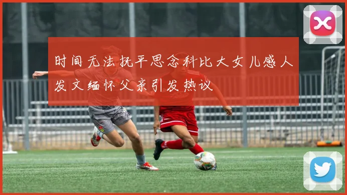 时间无法抚平思念科比大女儿感人发文缅怀父亲引发热议