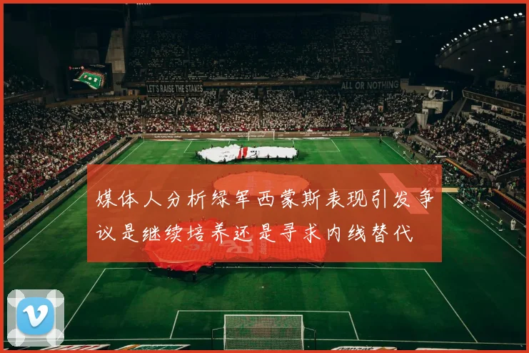 媒体人分析绿军西蒙斯表现引发争议是继续培养还是寻求内线替代