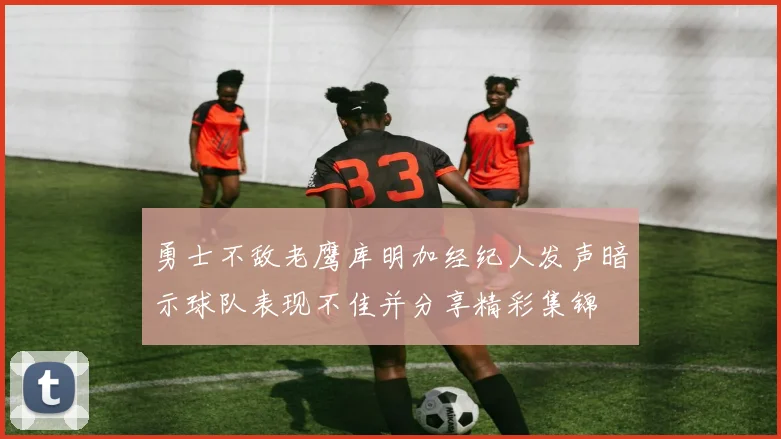 勇士不敌老鹰库明加经纪人发声暗示球队表现不佳并分享精彩集锦