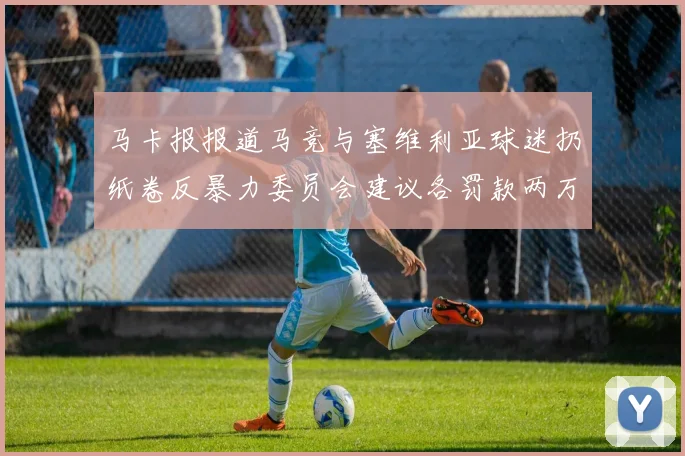 马卡报报道马竞与塞维利亚球迷扔纸卷反暴力委员会建议各罚款两万欧元