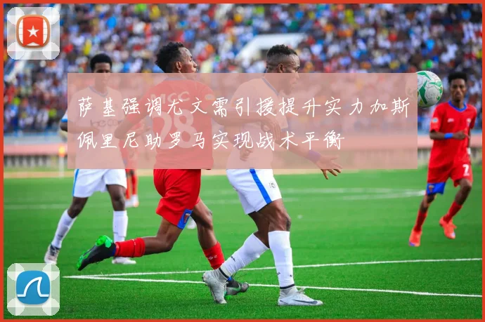 萨基强调尤文需引援提升实力加斯佩里尼助罗马实现战术平衡