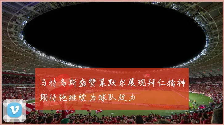 马特乌斯盛赞莱默尔展现拜仁精神期待他继续为球队效力