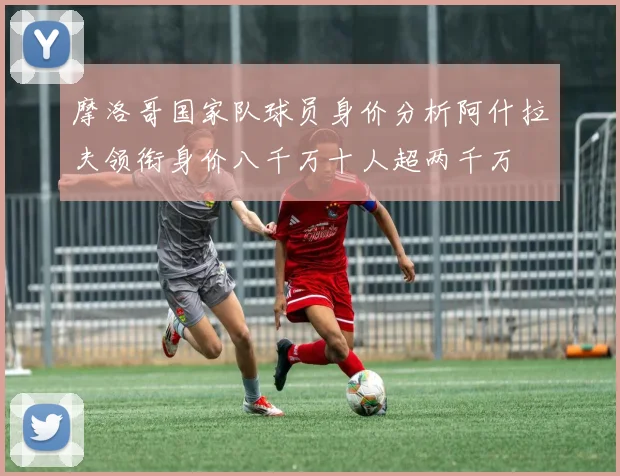 摩洛哥国家队球员身价分析阿什拉夫领衔身价八千万十人超两千万