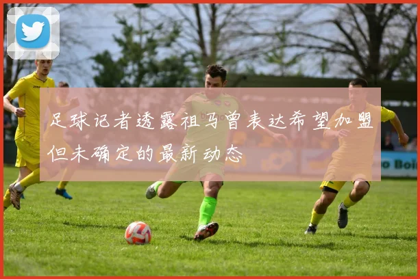 足球记者透露祖马曾表达希望加盟但未确定的最新动态