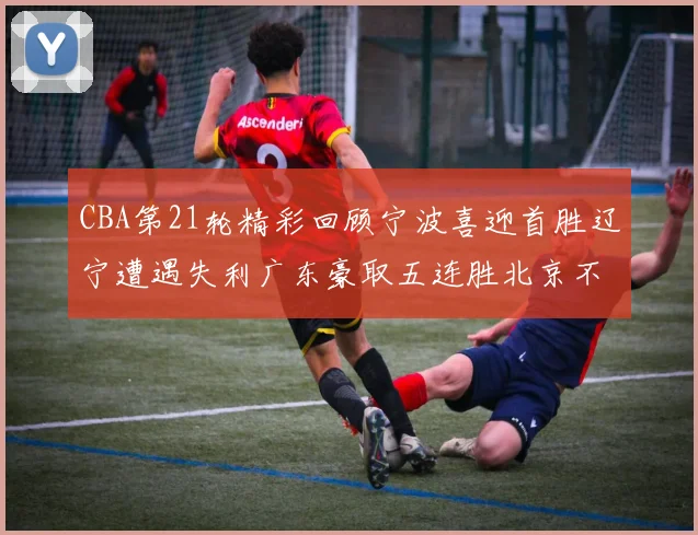 CBA第21轮精彩回顾宁波喜迎首胜辽宁遭遇失利广东豪取五连胜北京不敌天津江苏力克新疆
