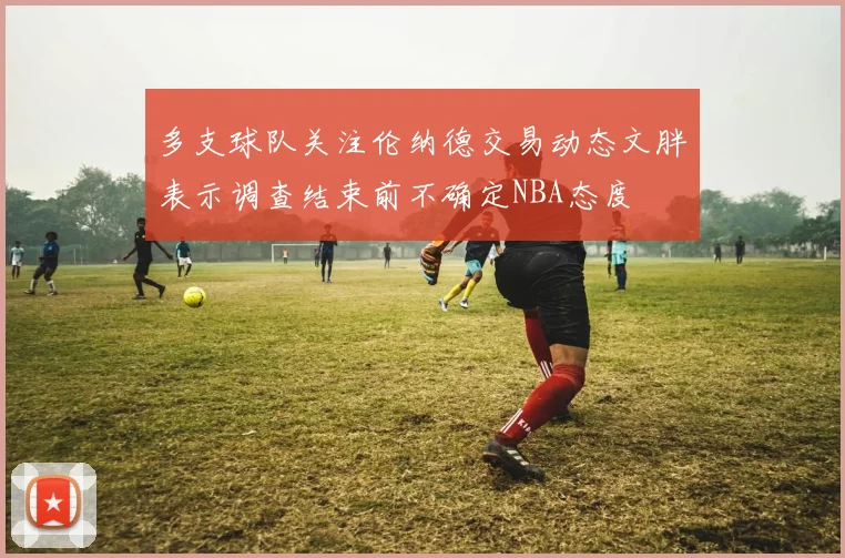 多支球队关注伦纳德交易动态文胖表示调查结束前不确定NBA态度