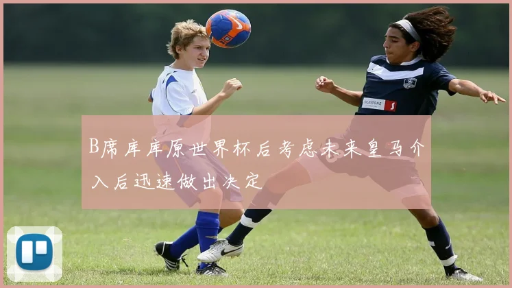 B席库库原世界杯后考虑未来皇马介入后迅速做出决定
