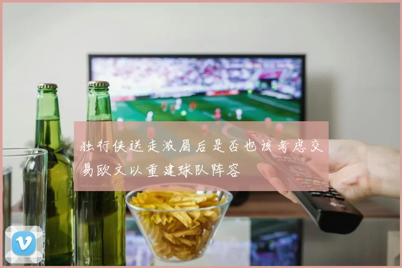 独行侠送走浓眉后是否也该考虑交易欧文以重建球队阵容