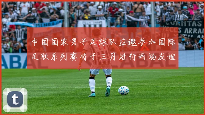 中国国家男子足球队应邀参加国际足联系列赛将于三月进行两场友谊赛
