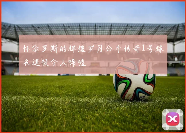 怀念罗斯的辉煌岁月公牛传奇1号球衣退役令人唏嘘